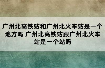 广州北高铁站和广州北火车站是一个地方吗 广州北高铁站跟广州北火车站是一个站吗